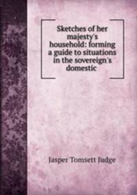 Sketches of her majesty`s household: forming a guide to situations in the sovereign`s domestic .
