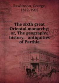 The sixth great Oriental monarchy; or, The geography, history, & antiquities of Parthia