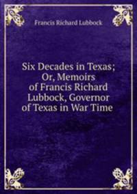 Six Decades in Texas; Or, Memoirs of Francis Richard Lubbock, Governor of Texas in War Time .