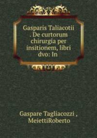 Gasparis Taliacotii . De curtorum chirurgia per insitionem, libri dvo: In .