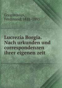 Lucrezia Borgia. Nach urkunden und correspondenzen ihrer eigenen zeit