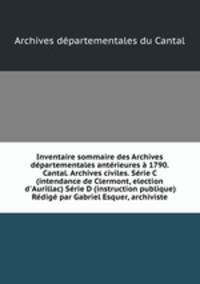 Inventaire sommaire des Archives dpartementales antrieures 1790. Cantal. Archives civiles. Srie C (intendance de Clermont, election d`Aurillac) Srie D (instruction publique) Rdig par Gabriel Esquer, archiviste