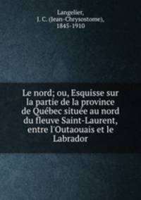 Le nord; ou, Esquisse sur la partie de la province de Qubec situe au nord du fleuve Saint-Laurent, entre l`Outaouais et le Labrador