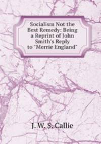 Socialism Not the Best Remedy: Being a Reprint of John Smith`s Reply to "Merrie England"