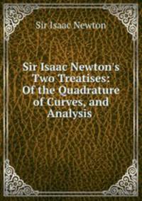 Sir Isaac Newton`s Two Treatises: Of the Quadrature of Curves, and Analysis .