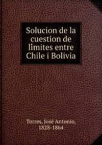Solucion de la cuestion de limites entre Chile i Bolivia