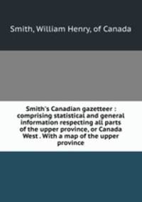 Smith`s Canadian gazetteer : comprising statistical and general information respecting all parts of the upper province, or Canada West . With a map of the upper province