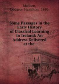 Some Passages in the Early History of Classical Learning in Ireland: An Address Delivered at the .
