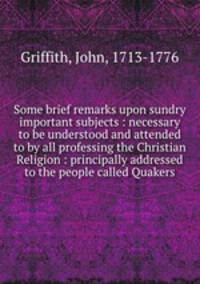 Some brief remarks upon sundry important subjects : necessary to be understood and attended to by all professing the Christian Religion : principally addressed to the people called Quakers