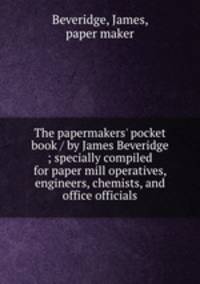 The papermakers` pocket book / by James Beveridge ; specially compiled for paper mill operatives, engineers, chemists, and office officials