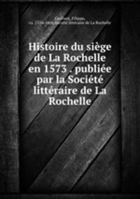 Histoire du sige de La Rochelle en 1573 . publie par la Socit littraire de La Rochelle