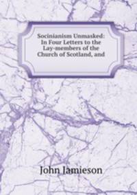 Socinianism Unmasked: In Four Letters to the Lay-members of the Church of Scotland, and .
