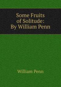 Some Fruits of Solitude: By William Penn