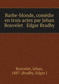 Barbe-blonde, comdie en trois actes par Jehan Bouvelet & Edgar Bradby