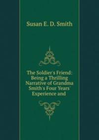 The Soldier`s Friend: Being a Thrilling Narrative of Grandma Smith`s Four Years` Experience and .