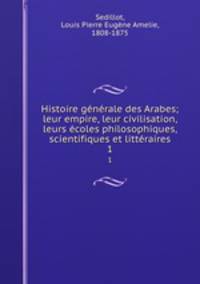 Histoire gnrale des Arabes; leur empire, leur civilisation, leurs coles philosophiques, scientifiques et littraires. 1