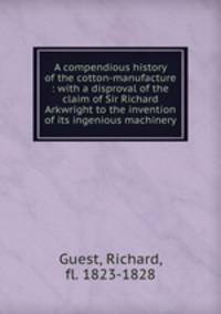 A compendious history of the cotton-manufacture : with a disproval of the claim of Sir Richard Arkwright to the invention of its ingenious machinery