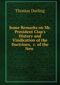 Some Remarks on Mr. President Clap`s History and Vindication of the Doctrines, &c. of the New .