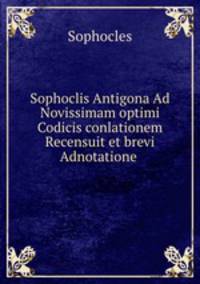 Sophoclis Antigona Ad Novissimam optimi Codicis conlationem Recensuit et brevi Adnotatione .