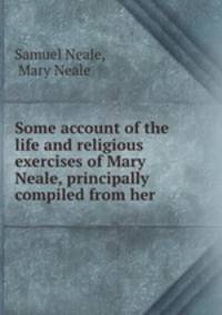 Some account of the life and religious exercises of Mary Neale, principally compiled from her .