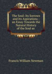 The Soul: Its Sorrows and Its Aspirations ; an Essay Towards the Natural History of the Soul as .