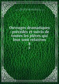 Ouvrages dramatiques : prcds et suivis de toutes les pices qui leur sont relatives. 8