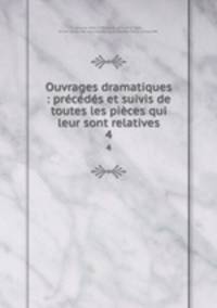 Ouvrages dramatiques : prcds et suivis de toutes les pices qui leur sont relatives. 4