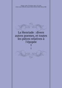 La Henriade : divers autres poemes, et toutes les pices relatives l`pope. 1