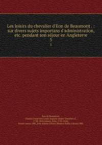 Les loisirs du chevalier d`Eon de Beaumont . : sur divers sujets importans d`administration, etc. pendant son sjour en Angleterre. 5