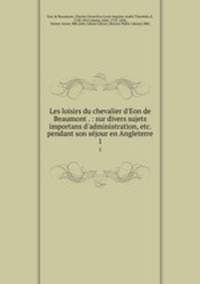 Les loisirs du chevalier d`Eon de Beaumont . : sur divers sujets importans d`administration, etc. pendant son sjour en Angleterre. 1