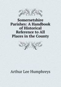 Somersetshire Parishes: A Handbook of Historical Reference to All Places in the County