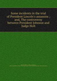 Some incidents in the trial of President Lincoln`s assassins ; and, The controversy between President Johnson and Judge Holt