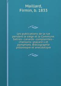 Les publications de la rue pendant le sige et la Commune. Satires--canards--complaintes--chansons--placard s et pamphlets. Bibliographie pittoresqve et anecdotiqve