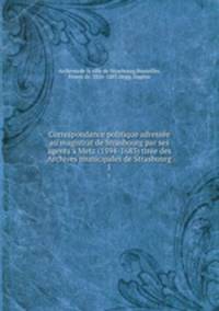 Correspondance politique adresse au magistrat de Strasbourg par ses agents Metz (1594-1683) tire des Archives municipales de Strasbourg. 1