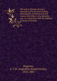 The war in Europe: being a retrospect of wars and treaties, showing the remote and recent causes and objects of a dynastic war, in connection with the balance of power in Europe