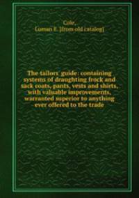 The tailors` guide: containing systems of draughting frock and sack coats, pants, vests and shirts, with valuable improvements, warranted superior to anything ever offered to the trade