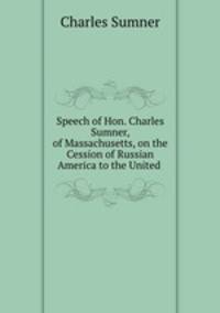 Speech of Hon. Charles Sumner, of Massachusetts, on the Cession of Russian America to the United .