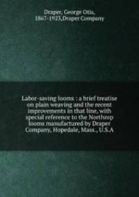 Labor-saving looms : a brief treatise on plain weaving and the recent improvements in that line, with special reference to the Northrop looms manufactured by Draper Company, Hopedale, Mass., U.S.A