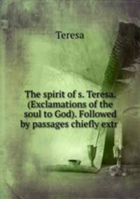 The spirit of s. Teresa. (Exclamations of the soul to God). Followed by passages chiefly extr .