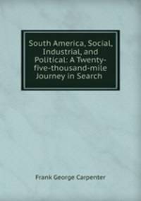 South America, Social, Industrial, and Political: A Twenty-five-thousand-mile Journey in Search .