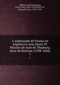 L`ambassade de France en Angleterre sous Henri IV. Mission de Jean de Thumery, sieur de Boissise (1598-1602). 1