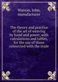The theory and practice of the art of weaving by hand and power, with calculations and tables, for the use of those connected with the trade