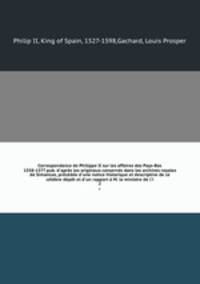 Correspondance de Philippe II sur les affaires des Pays-Bas 1558-1577 pub. d`aprs les originaux conservs dans les archives royales de Simancas, prcde d`une notice historique et descriptive de ce clbre dpt et d`un rapport M. le ministre de l`i. 2