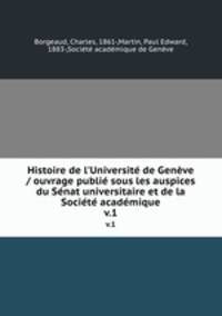 Histoire de l`Universit de Genve / ouvrage publi sous les auspices du Snat universitaire et de la Socit acadmique. v.1