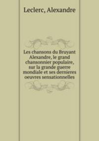 Les chansons du Bruyant Alexandre, le grand chansonnier populaire, sur la grande guerre mondiale et ses dernieres oeuvres sensationnelles