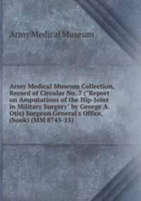 Army Medical Museum Collection, Record of Circular No. 7 ("Report on Amputations of the Hip-Joint in Military Surgery" by George A. Otis) Surgeon General`s Office, (book) (MM 8745-15)