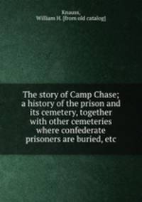 The story of Camp Chase; a history of the prison and its cemetery, together with other cemeteries where confederate prisoners are buried, etc