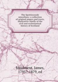 The Spottiswoode miscellany: a collection of original papers and tracts, illustrative chiefly of the civil and ecclesiastical history of Scotland