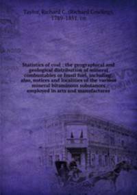Statistics of coal : the geographical and geological distribution of mineral combustables or fossil fuel, including, also, notices and localities of the various mineral bituminous substances employed in arts and manufactures.