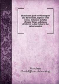 Shanahan`s guide to Washington and its environs, together with concise historical sketches of many things and places of interest to the visitor to the nation`s capital